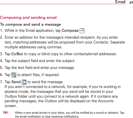 Email 37Composing and sending emailTo compose and send a message1.  While in the Email application, tap Compose  .2.  Enter an address for the message’s intended recipient. As you enter text, matching addresses will be proposed from your Contacts. Separate multiple addresses using commas.3. Tap Cc/Bcc to copy or blind copy to other contacts/email addresses.4.  Tap the subject ﬁeld and enter the subject.5.  Tap the text ﬁeld and enter your message.6. Tap   to attach ﬁles, if required.7. Tap Send  to send the message.If you aren’t connected to a network, for example, if you’re working in airplane mode, the messages that you send will be stored in your Outbox folder until you connect to a network again. If it contains any pending messages, the Outbox will be displayed on the Accounts screen. TIP!   When a new email arrives in your Inbox, you will be notiﬁed by a sound or vibration. Tap the email notiﬁcation to stop receiving notiﬁcations.
