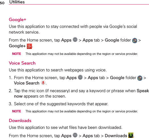 50 UtilitiesGoogle+Use this application to stay connected with people via Google’s social network service.From the Home screen, tap Apps  &gt; Apps tab &gt; Google folder   &gt; Google+  . NOTE  This application may not be available depending on the region or service provider.Voice SearchUse this application to search webpages using voice.1.  From the Home screen, tap Apps  &gt; Apps tab &gt; Google folder   &gt; Voice Search  .2.  Tap the mic icon (if necessary) and say a keyword or phrase when Speak now appears on the screen. 3.  Select one of the suggested keywords that appear. NOTE  This application may not be available depending on the region or service provider.DownloadsUse this application to see what ﬁles have been downloaded.From the Home screen, tap Apps  &gt; Apps tab &gt; Downloads  .