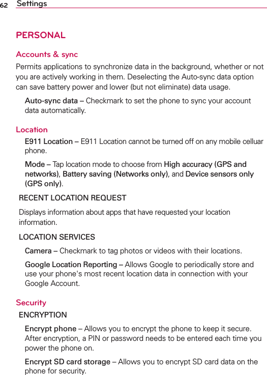 62 SettingsPERSONALAccounts &amp; syncPermits applications to synchronize data in the background, whether or not you are actively working in them. Deselecting the Auto-sync data option can save battery power and lower (but not eliminate) data usage.  Auto-sync data – Checkmark to set the phone to sync your account data automatically.Location E911 Location – E911 Location cannot be turned off on any mobile celluar phone. Mode – Tap location mode to choose from High accuracy (GPS and networks), Battery saving (Networks only), and Device sensors only (GPS only).RECENT LOCATION REQUESTDisplays information about apps that have requested your location information.LOCATION SERVICES Camera – Checkmark to tag photos or videos with their locations. Google Location Reporting – Allows Google to periodically store and use your phone&apos;s most recent location data in connection with your Google Account.SecurityENCRYPTION Encrypt phone – Allows you to encrypt the phone to keep it secure. After encryption, a PIN or password needs to be entered each time you power the phone on.  Encrypt SD card storage – Allows you to encrypt SD card data on the phone for security.