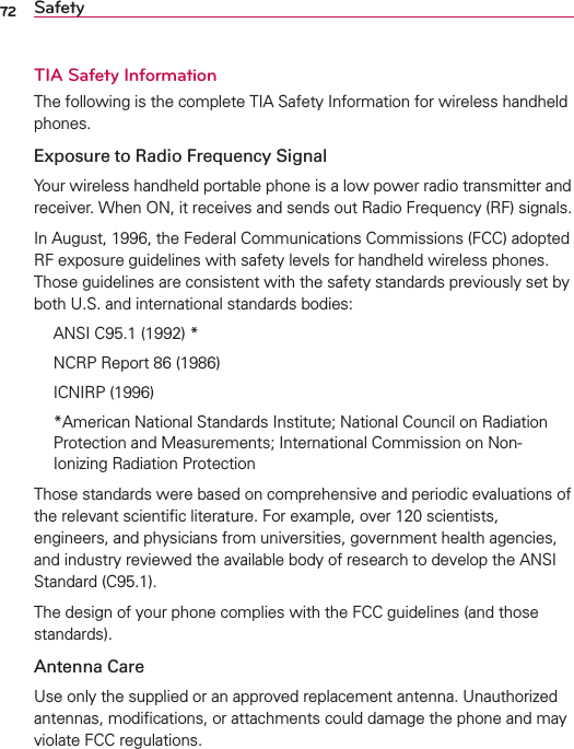 72 SafetyTIA Safety InformationThe following is the complete TIA Safety Information for wireless handheld phones. Exposure to Radio Frequency SignalYour wireless handheld portable phone is a low power radio transmitter and receiver. When ON, it receives and sends out Radio Frequency (RF) signals.In August, 1996, the Federal Communications Commissions (FCC) adopted RF exposure guidelines with safety levels for handheld wireless phones. Those guidelines are consistent with the safety standards previously set by both U.S. and international standards bodies:  ANSI C95.1 (1992) *  NCRP Report 86 (1986) ICNIRP (1996)  *American National Standards Institute; National Council on Radiation Protection and Measurements; International Commission on Non-Ionizing Radiation Protection Those standards were based on comprehensive and periodic evaluations of the relevant scientiﬁc literature. For example, over 120 scientists, engineers, and physicians from universities, government health agencies, and industry reviewed the available body of research to develop the ANSI Standard (C95.1).The design of your phone complies with the FCC guidelines (and those standards).Antenna CareUse only the supplied or an approved replacement antenna. Unauthorized antennas, modiﬁcations, or attachments could damage the phone and may violate FCC regulations.