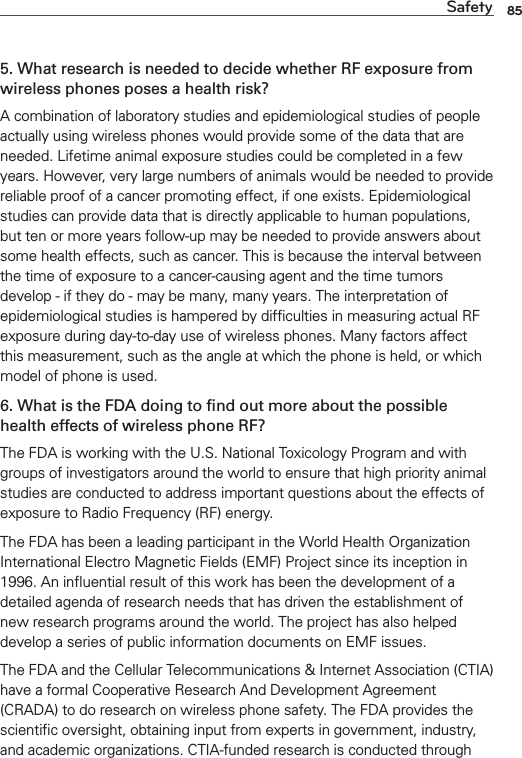 85Safety5. What research is needed to decide whether RF exposure from wireless phones poses a health risk?A combination of laboratory studies and epidemiological studies of people actually using wireless phones would provide some of the data that are needed. Lifetime animal exposure studies could be completed in a few years. However, very large numbers of animals would be needed to provide reliable proof of a cancer promoting effect, if one exists. Epidemiological studies can provide data that is directly applicable to human populations, but ten or more years follow-up may be needed to provide answers about some health effects, such as cancer. This is because the interval between the time of exposure to a cancer-causing agent and the time tumors develop - if they do - may be many, many years. The interpretation of epidemiological studies is hampered by difﬁculties in measuring actual RF exposure during day-to-day use of wireless phones. Many factors affect this measurement, such as the angle at which the phone is held, or which model of phone is used.6. What is the FDA doing to ﬁnd out more about the possible health effects of wireless phone RF?The FDA is working with the U.S. National Toxicology Program and with groups of investigators around the world to ensure that high priority animal studies are conducted to address important questions about the effects of exposure to Radio Frequency (RF) energy. The FDA has been a leading participant in the World Health Organization International Electro Magnetic Fields (EMF) Project since its inception in 1996. An inﬂuential result of this work has been the development of a detailed agenda of research needs that has driven the establishment of new research programs around the world. The project has also helped develop a series of public information documents on EMF issues. The FDA and the Cellular Telecommunications &amp; Internet Association (CTIA) have a formal Cooperative Research And Development Agreement (CRADA) to do research on wireless phone safety. The FDA provides the scientiﬁc oversight, obtaining input from experts in government, industry, and academic organizations. CTIA-funded research is conducted through 