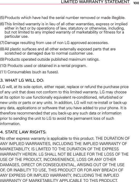 LIMITED WARRANTY STATEMENT(5) Products which have had the serial number removed or made illegible.(6) This limited warranty is in lieu of all other warranties, express or implied either in fact or by operations of law, statutory or otherwise, including, but not limited to any implied warranty of marketability or ﬁtness for a particular use.(7) Damage resulting from use of non LG approved accessories.(8) All plastic surfaces and all other externally exposed parts that are scratched or damaged due to normal customer use.(9) Products operated outside published maximum ratings.(10) Products used or obtained in a rental program.(11) Consumables (such as fuses).3. WHAT LG WILL DO:LG will, at its sole option, either repair, replace or refund the purchase price of any unit that does not conform to this limited warranty. LG may choose at its option to use functionally equivalent re-conditioned, refurbished or new units or parts or any units. In addition, LG will not re-install or back-up any data, applications or software that you have added to your phone. It is therefore recommended that you back-up any such data or information prior to sending the unit to LG to avoid the permanent loss of such information.4. STATE LAW RIGHTS:No other express warranty is applicable to this product. THE DURATION OF ANY IMPLIED WARRANTIES, INCLUDING THE IMPLIED WARRANTY OF MARKETABILITY, IS LIMITED TO THE DURATION OF THE EXPRESS WARRANTY HEREIN. LG SHALL NOT BE LIABLE FOR THE LOSS OF THE USE OF THE PRODUCT, INCONVENIENCE, LOSS OR ANY OTHER DAMAGES, DIRECT OR CONSEQUENTIAL, ARISING OUT OF THE USE OF, OR INABILITY TO USE, THIS PRODUCT OR FOR ANY BREACH OF ANY EXPRESS OR IMPLIED WARRANTY, INCLUDING THE IMPLIED WARRANTY OF MARKETABILITY APPLICABLE TO THIS PRODUCT.100