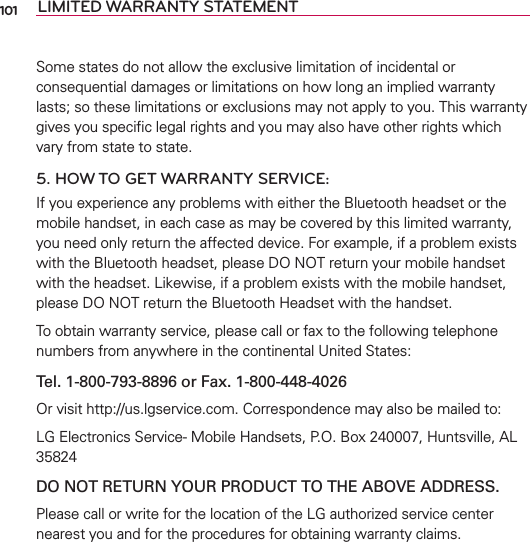 LIMITED WARRANTY STATEMENTSome states do not allow the exclusive limitation of incidental or consequential damages or limitations on how long an implied warranty lasts; so these limitations or exclusions may not apply to you. This warranty gives you speciﬁc legal rights and you may also have other rights which vary from state to state.5. HOW TO GET WARRANTY SERVICE:If you experience any problems with either the Bluetooth headset or the mobile handset, in each case as may be covered by this limited warranty, you need only return the affected device. For example, if a problem exists with the Bluetooth headset, please DO NOT return your mobile handset with the headset. Likewise, if a problem exists with the mobile handset, please DO NOT return the Bluetooth Headset with the handset.To obtain warranty service, please call or fax to the following telephone numbers from anywhere in the continental United States: Tel. 1-800-793-8896 or Fax. 1-800-448-4026Or visit http://us.lgservice.com. Correspondence may also be mailed to:LG Electronics Service- Mobile Handsets, P.O. Box 240007, Huntsville, AL 35824DO NOT RETURN YOUR PRODUCT TO THE ABOVE ADDRESS.Please call or write for the location of the LG authorized service center nearest you and for the procedures for obtaining warranty claims.101