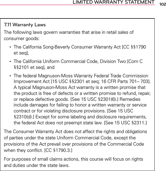 LIMITED WARRANTY STATEMENT7.11 Warranty LawsThe following laws govern warranties that arise in retail sales of consumer goods: •   The California Song-Beverly Consumer Warranty Act [CC §§1790 et seq], •   The California Uniform Commercial Code, Division Two [Com C §§2101 et seq], and •   The federal Magnuson-Moss Warranty Federal Trade Commission Improvement Act [15 USC §§2301 et seq; 16 CFR Parts 701– 703]. A typical Magnuson-Moss Act warranty is a written promise that the product is free of defects or a written promise to refund, repair, or replace defective goods. [See 15 USC §2301(6).] Remedies include damages for failing to honor a written warranty or service contract or for violating disclosure provisions. [See 15 USC §2310(d).] Except for some labeling and disclosure requirements, the federal Act does not preempt state law. [See 15 USC §2311.]The Consumer Warranty Act does not affect the rights and obligations of parties under the state Uniform Commercial Code, except the provisions of the Act prevail over provisions of the Commercial Code when they conﬂict. [CC §1790.3.]For purposes of small claims actions, this course will focus on rights and duties under the state laws.102