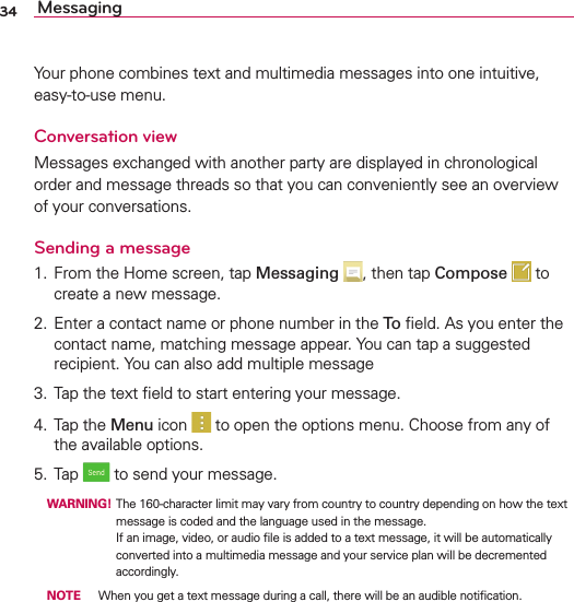 34 MessagingYour phone combines text and multimedia messages into one intuitive, easy-to-use menu.Conversation viewMessages exchanged with another party are displayed in chronological order and message threads so that you can conveniently see an overview of your conversations.Sending a message1.  From the Home screen, tap Messaging , then tap Compose  to create a new message.2.  Enter a contact name or phone number in the To  ﬁeld. As you enter the contact name, matching message appear. You can tap a suggested recipient. You can also add multiple message3.  Tap the text ﬁeld to start entering your message.4. Tap the Menu icon   to open the options menu. Choose from any of the available options.5. Tap   to send your message. WARNING!  The 160-character limit may vary from country to country depending on how the text message is coded and the language used in the message. If an image, video, or audio ﬁle is added to a text message, it will be automatically converted into a multimedia message and your service plan will be decremented accordingly. NOTE  When you get a text message during a call, there will be an audible notiﬁcation.