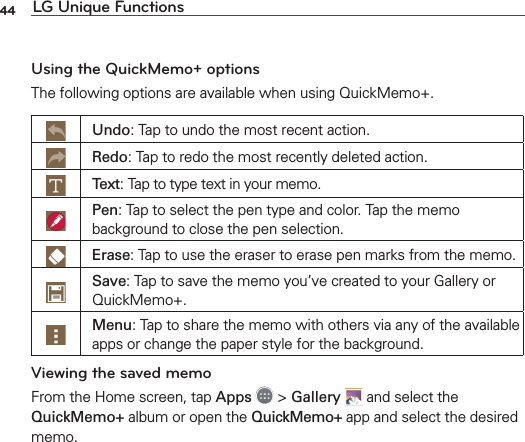 44 LG Unique FunctionsUsing the QuickMemo+ optionsThe following options are available when using QuickMemo+.Undo: Tap to undo the most recent action.Redo: Tap to redo the most recently deleted action.Text: Tap to type text in your memo.Pen: Tap to select the pen type and color. Tap the memo background to close the pen selection.Erase: Tap to use the eraser to erase pen marks from the memo.Save: Tap to save the memo you’ve created to your Gallery or QuickMemo+.Menu: Tap to share the memo with others via any of the available apps or change the paper style for the background.Viewing the saved memoFrom the Home screen, tap Apps  &gt; Gallery  and select the QuickMemo+ album or open the QuickMemo+ app and select the desired memo. 