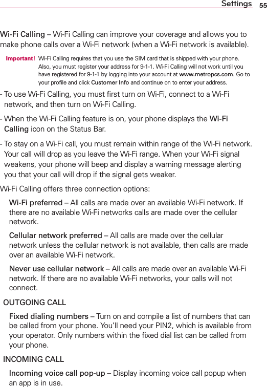 55SettingsWi-Fi Calling – Wi-Fi Calling can improve your coverage and allows you to make phone calls over a Wi-Fi network (when a Wi-Fi network is available).  Important!  Wi-Fi Calling requires that you use the SIM card that is shipped with your phone.Also, you must register your address for 9-1-1. Wi-Fi Calling will not work until you have registered for 9-1-1 by logging into your account at www.metropcs.com. Go to your proﬁle and click Customer Info and continue on to enter your address.-   To use Wi-Fi Calling, you must ﬁrst turn on Wi-Fi, connect to a Wi-Fi network, and then turn on Wi-Fi Calling.-   When the Wi-Fi Calling feature is on, your phone displays the Wi-Fi Calling icon on the Status Bar.-   To stay on a Wi-Fi call, you must remain within range of the Wi-Fi network. Your call will drop as you leave the Wi-Fi range. When your Wi-Fi signal weakens, your phone will beep and display a warning message alerting you that your call will drop if the signal gets weaker.Wi-Fi Calling offers three connection options:   Wi-Fi preferred – All calls are made over an available Wi-Fi network. If there are no available Wi-Fi networks calls are made over the cellular network.   Cellular network preferred – All calls are made over the cellular network unless the cellular network is not available, then calls are made over an available Wi-Fi network.   Never use cellular network – All calls are made over an available Wi-Fi network. If there are no available Wi-Fi networks, your calls will not connect.OUTGOING CALL  Fixed dialing numbers – Turn on and compile a list of numbers that can be called from your phone. You’ll need your PIN2, which is available from your operator. Only numbers within the ﬁxed dial list can be called from your phone.INCOMING CALL  Incoming voice call pop-up – Display incoming voice call popup when an app is in use.