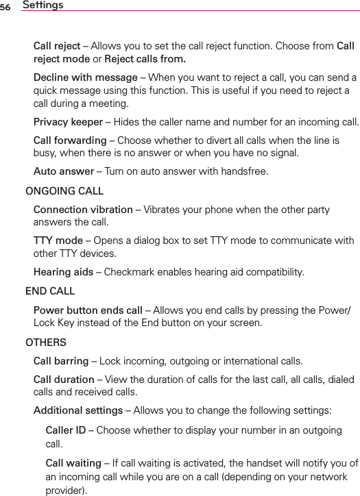 56 Settings Call reject – Allows you to set the call reject function. Choose from Call reject mode or Reject calls from.  Decline with message – When you want to reject a call, you can send a quick message using this function. This is useful if you need to reject a call during a meeting. Privacy keeper – Hides the caller name and number for an incoming call. Call forwarding – Choose whether to divert all calls when the line is busy, when there is no answer or when you have no signal. Auto answer – Turn on auto answer with handsfree.ONGOING CALL Connection vibration – Vibrates your phone when the other party answers the call. TTY mode – Opens a dialog box to set TTY mode to communicate with other TTY devices. Hearing aids – Checkmark enables hearing aid compatibility.END CALL  Power button ends call – Allows you end calls by pressing the Power/Lock Key instead of the End button on your screen.OTHERS Call barring – Lock incoming, outgoing or international calls. Call duration – View the duration of calls for the last call, all calls, dialed calls and received calls. Additional settings – Allows you to change the following settings:   Caller ID – Choose whether to display your number in an outgoing call.   Call waiting – If call waiting is activated, the handset will notify you of an incoming call while you are on a call (depending on your network provider).