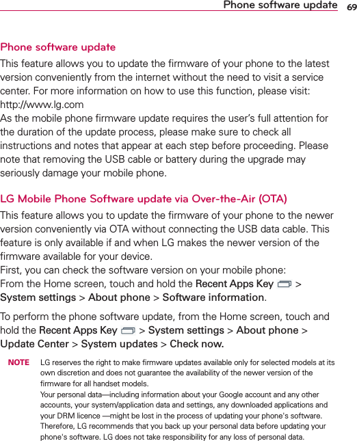 69Phone software updatePhone software updateThis feature allows you to update the ﬁrmware of your phone to the latest version conveniently from the internet without the need to visit a service center. For more information on how to use this function, please visit:  http://www.lg.com  As the mobile phone ﬁrmware update requires the user’s full attention for the duration of the update process, please make sure to check all instructions and notes that appear at each step before proceeding. Please note that removing the USB cable or battery during the upgrade may seriously damage your mobile phone.LG Mobile Phone Software update via Over-the-Air (OTA)This feature allows you to update the ﬁrmware of your phone to the newer version conveniently via OTA without connecting the USB data cable. This feature is only available if and when LG makes the newer version of the ﬁrmware available for your device.  First, you can check the software version on your mobile phone: From the Home screen, touch and hold the Recent Apps Key   &gt; System settings &gt; About phone &gt; Software information.To perform the phone software update, from the Home screen, touch and hold the Recent Apps Key   &gt; System settings &gt; About phone &gt; Update Center &gt; System updates &gt; Check now. NOTE  LG reserves the right to make ﬁrmware updates available only for selected models at its own discretion and does not guarantee the availability of the newer version of the ﬁrmware for all handset models. Your personal data—including information about your Google account and any other accounts, your system/application data and settings, any downloaded applications and your DRM licence —might be lost in the process of updating your phone&apos;s software. Therefore, LG recommends that you back up your personal data before updating your phone&apos;s software. LG does not take responsibility for any loss of personal data.