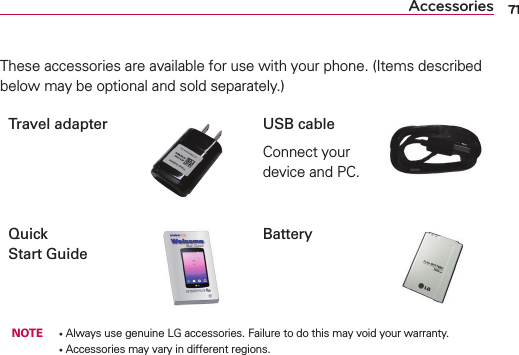 71AccessoriesThese accessories are available for use with your phone. (Items described below may be optional and sold separately.)Travel adapter USB cableConnect your device and PC.Quick  Start GuideBattery NOTE •  Always use genuine LG accessories. Failure to do this may void your warranty.      •  Accessories may vary in different regions.