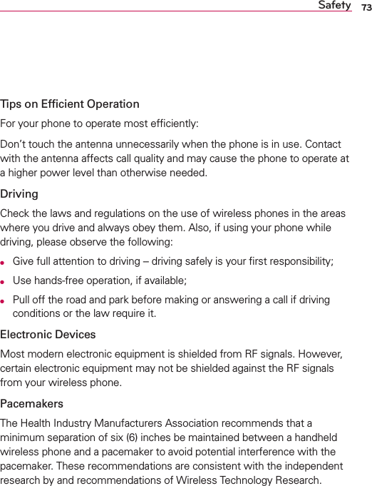 73SafetyTips on Efﬁcient OperationFor your phone to operate most efﬁciently:Don’t touch the antenna unnecessarily when the phone is in use. Contact with the antenna affects call quality and may cause the phone to operate at a higher power level than otherwise needed.DrivingCheck the laws and regulations on the use of wireless phones in the areas where you drive and always obey them. Also, if using your phone while driving, please observe the following:OGive full attention to driving -- driving safely is your ﬁrst responsibility;OUse hands-free operation, if available;OPull off the road and park before making or answering a call if driving conditions or the law require it.Electronic DevicesMost modern electronic equipment is shielded from RF signals. However, certain electronic equipment may not be shielded against the RF signals from your wireless phone.PacemakersThe Health Industry Manufacturers Association recommends that a minimum separation of six (6) inches be maintained between a handheld wireless phone and a pacemaker to avoid potential interference with the pacemaker. These recommendations are consistent with the independent research by and recommendations of Wireless Technology Research.