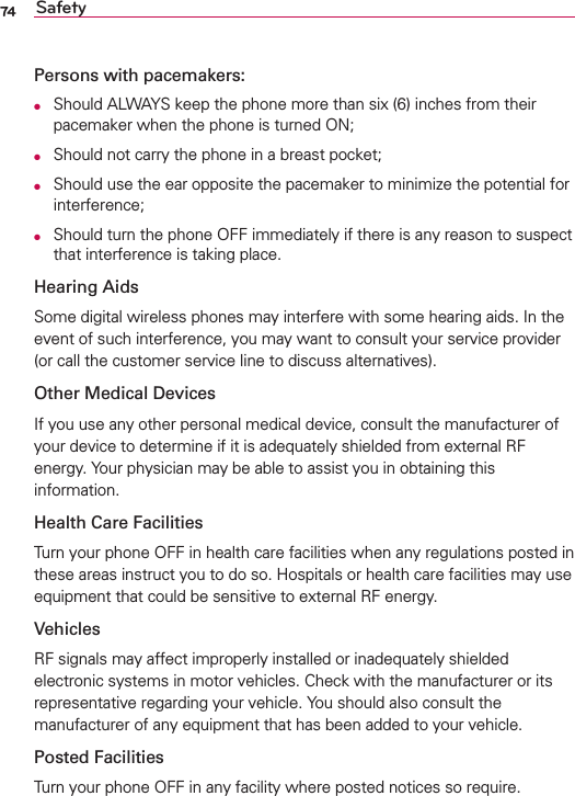 74 SafetyPersons with pacemakers:O  Should ALWAYS keep the phone more than six (6) inches from their pacemaker when the phone is turned ON;O  Should not carry the phone in a breast pocket;O  Should use the ear opposite the pacemaker to minimize the potential for interference;O  Should turn the phone OFF immediately if there is any reason to suspect that interference is taking place.Hearing AidsSome digital wireless phones may interfere with some hearing aids. In the event of such interference, you may want to consult your service provider (or call the customer service line to discuss alternatives). Other Medical DevicesIf you use any other personal medical device, consult the manufacturer of your device to determine if it is adequately shielded from external RF energy. Your physician may be able to assist you in obtaining this information. Health Care FacilitiesTurn your phone OFF in health care facilities when any regulations posted in these areas instruct you to do so. Hospitals or health care facilities may use equipment that could be sensitive to external RF energy.VehiclesRF signals may affect improperly installed or inadequately shielded electronic systems in motor vehicles. Check with the manufacturer or its representative regarding your vehicle. You should also consult the manufacturer of any equipment that has been added to your vehicle.Posted FacilitiesTurn your phone OFF in any facility where posted notices so require.