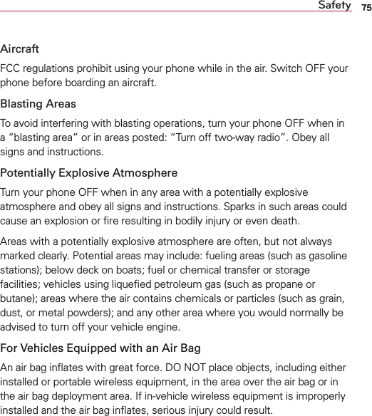 75SafetyAircraftFCC regulations prohibit using your phone while in the air. Switch OFF your phone before boarding an aircraft.Blasting AreasTo avoid interfering with blasting operations, turn your phone OFF when in a “blasting area” or in areas posted: “Turn off two-way radio”. Obey all signs and instructions.Potentially Explosive AtmosphereTurn your phone OFF when in any area with a potentially explosive atmosphere and obey all signs and instructions. Sparks in such areas could cause an explosion or ﬁre resulting in bodily injury or even death.Areas with a potentially explosive atmosphere are often, but not always marked clearly. Potential areas may include: fueling areas (such as gasoline stations); below deck on boats; fuel or chemical transfer or storage facilities; vehicles using liqueﬁed petroleum gas (such as propane or butane); areas where the air contains chemicals or particles (such as grain, dust, or metal powders); and any other area where you would normally be advised to turn off your vehicle engine.For Vehicles Equipped with an Air BagAn air bag inﬂates with great force. DO NOT place objects, including either installed or portable wireless equipment, in the area over the air bag or in the air bag deployment area. If in-vehicle wireless equipment is improperly installed and the air bag inﬂates, serious injury could result.