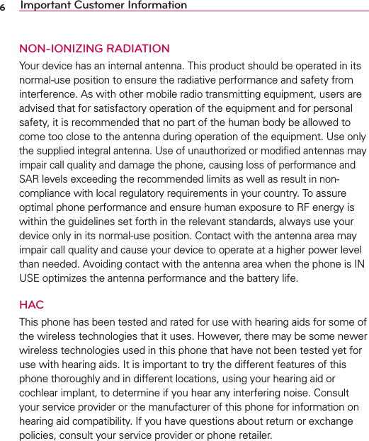 6Important Customer InformationNON-IONIZING RADIATIONYour device has an internal antenna. This product should be operated in its normal-use position to ensure the radiative performance and safety from interference. As with other mobile radio transmitting equipment, users are advised that for satisfactory operation of the equipment and for personal safety, it is recommended that no part of the human body be allowed to come too close to the antenna during operation of the equipment. Use only the supplied integral antenna. Use of unauthorized or modiﬁed antennas may impair call quality and damage the phone, causing loss of performance and SAR levels exceeding the recommended limits as well as result in non-compliance with local regulatory requirements in your country. To assure optimal phone performance and ensure human exposure to RF energy is within the guidelines set forth in the relevant standards, always use your device only in its normal-use position. Contact with the antenna area may impair call quality and cause your device to operate at a higher power level than needed. Avoiding contact with the antenna area when the phone is IN USE optimizes the antenna performance and the battery life.HACThis phone has been tested and rated for use with hearing aids for some of the wireless technologies that it uses. However, there may be some newer wireless technologies used in this phone that have not been tested yet for use with hearing aids. It is important to try the different features of this phone thoroughly and in different locations, using your hearing aid or cochlear implant, to determine if you hear any interfering noise. Consult your service provider or the manufacturer of this phone for information on hearing aid compatibility. If you have questions about return or exchange policies, consult your service provider or phone retailer.