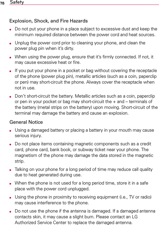 78 SafetyExplosion, Shock, and Fire HazardsO  Do not put your phone in a place subject to excessive dust and keep the minimum required distance between the power cord and heat sources.O  Unplug the power cord prior to cleaning your phone, and clean the power plug pin when it’s dirty.O  When using the power plug, ensure that it’s ﬁrmly connected. If not, it may cause excessive heat or ﬁre.O  If you put your phone in a pocket or bag without covering the receptacle of the phone (power plug pin), metallic articles (such as a coin, paperclip or pen) may short-circuit the phone. Always cover the receptacle when not in use.O  Don’t short-circuit the battery. Metallic articles such as a coin, paperclip or pen in your pocket or bag may short-circuit the + and – terminals of the battery (metal strips on the battery) upon moving. Short-circuit of the terminal may damage the battery and cause an explosion.General NoticeO  Using a damaged battery or placing a battery in your mouth may cause serious injury.O  Do not place items containing magnetic components such as a credit card, phone card, bank book, or subway ticket near your phone. The magnetism of the phone may damage the data stored in the magnetic strip.O  Talking on your phone for a long period of time may reduce call quality due to heat generated during use.O  When the phone is not used for a long period time, store it in a safe place with the power cord unplugged.O  Using the phone in proximity to receiving equipment (i.e., TV or radio) may cause interference to the phone.O  Do not use the phone if the antenna is damaged. If a damaged antenna contacts skin, it may cause a slight burn. Please contact an LG Authorized Service Center to replace the damaged antenna.