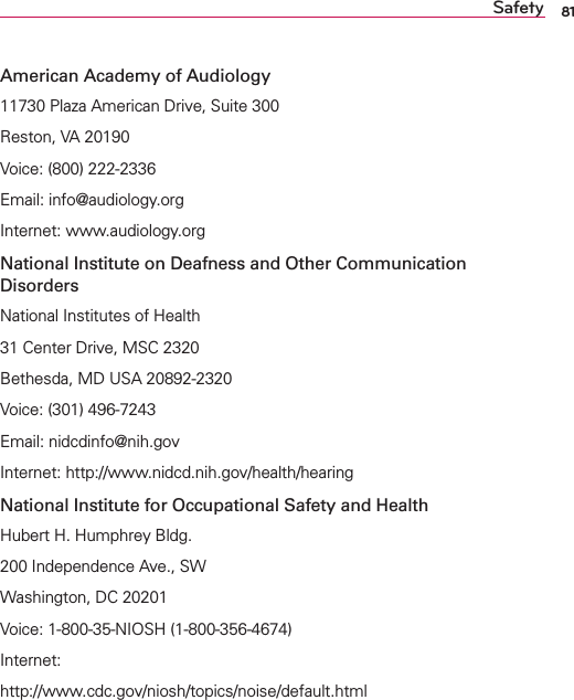 81SafetyAmerican Academy of Audiology11730 Plaza American Drive, Suite 300Reston, VA 20190Voice: (800) 222-2336Email: info@audiology.orgInternet: www.audiology.orgNational Institute on Deafness and Other Communication DisordersNational Institutes of Health31 Center Drive, MSC 2320Bethesda, MD USA 20892-2320Voice: (301) 496-7243Email: nidcdinfo@nih.govInternet: http://www.nidcd.nih.gov/health/hearingNational Institute for Occupational Safety and HealthHubert H. Humphrey Bldg.200 Independence Ave., SWWashington, DC 20201Voice: 1-800-35-NIOSH (1-800-356-4674)Internet:http://www.cdc.gov/niosh/topics/noise/default.html