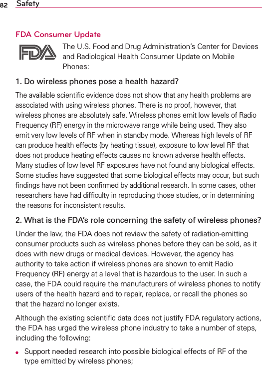82 SafetyFDA Consumer Update The U.S. Food and Drug Administration’s Center for Devices and Radiological Health Consumer Update on Mobile Phones:1. Do wireless phones pose a health hazard?The available scientiﬁc evidence does not show that any health problems are associated with using wireless phones. There is no proof, however, that wireless phones are absolutely safe. Wireless phones emit low levels of Radio Frequency (RF) energy in the microwave range while being used. They also emit very low levels of RF when in standby mode. Whereas high levels of RF can produce health effects (by heating tissue), exposure to low level RF that does not produce heating effects causes no known adverse health effects. Many studies of low level RF exposures have not found any biological effects. Some studies have suggested that some biological effects may occur, but such ﬁndings have not been conﬁrmed by additional research. In some cases, other researchers have had difﬁculty in reproducing those studies, or in determining the reasons for inconsistent results.2. What is the FDA’s role concerning the safety of wireless phones?Under the law, the FDA does not review the safety of radiation-emitting consumer products such as wireless phones before they can be sold, as it does with new drugs or medical devices. However, the agency has authority to take action if wireless phones are shown to emit Radio Frequency (RF) energy at a level that is hazardous to the user. In such a case, the FDA could require the manufacturers of wireless phones to notify users of the health hazard and to repair, replace, or recall the phones so that the hazard no longer exists.Although the existing scientiﬁc data does not justify FDA regulatory actions, the FDA has urged the wireless phone industry to take a number of steps, including the following:O  Support needed research into possible biological effects of RF of the type emitted by wireless phones;
