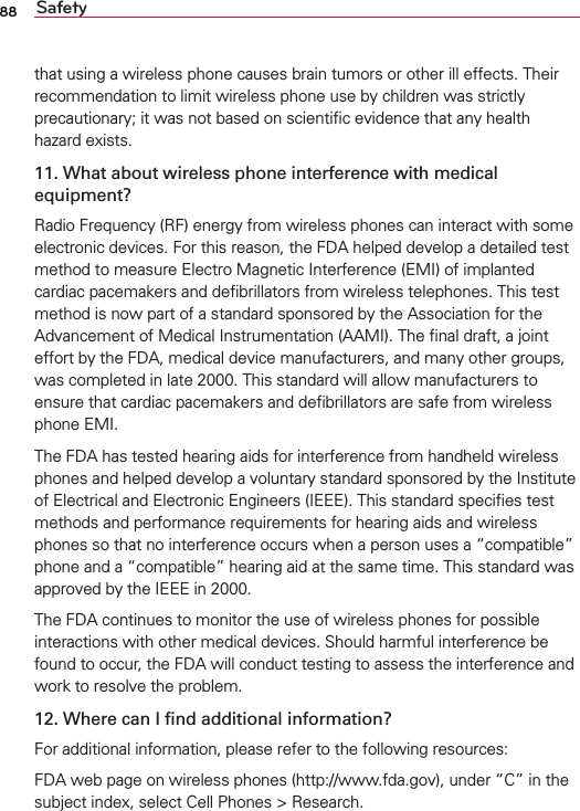 88 Safetythat using a wireless phone causes brain tumors or other ill effects. Their recommendation to limit wireless phone use by children was strictly precautionary; it was not based on scientiﬁc evidence that any health hazard exists.11. What about wireless phone interference with medical equipment?Radio Frequency (RF) energy from wireless phones can interact with some electronic devices. For this reason, the FDA helped develop a detailed test method to measure Electro Magnetic Interference (EMI) of implanted cardiac pacemakers and deﬁbrillators from wireless telephones. This test method is now part of a standard sponsored by the Association for the Advancement of Medical Instrumentation (AAMI). The ﬁnal draft, a joint effort by the FDA, medical device manufacturers, and many other groups, was completed in late 2000. This standard will allow manufacturers to ensure that cardiac pacemakers and deﬁbrillators are safe from wireless phone EMI.The FDA has tested hearing aids for interference from handheld wireless phones and helped develop a voluntary standard sponsored by the Institute of Electrical and Electronic Engineers (IEEE). This standard speciﬁes test methods and performance requirements for hearing aids and wireless phones so that no interference occurs when a person uses a “compatible” phone and a “compatible” hearing aid at the same time. This standard was approved by the IEEE in 2000. The FDA continues to monitor the use of wireless phones for possible interactions with other medical devices. Should harmful interference be found to occur, the FDA will conduct testing to assess the interference and work to resolve the problem.12. Where can I ﬁnd additional information?For additional information, please refer to the following resources:FDA web page on wireless phones (http://www.fda.gov), under “C” in the subject index, select Cell Phones &gt; Research.