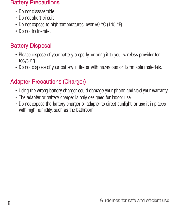 8Guidelines for safe and efficient useBattery Precautions•  Do not disassemble.•  Do not short-circuit.•  Do not expose to high temperatures, over 60 °C (140 °F).•  Do not incinerate.Battery Disposal•  Please dispose of your battery properly, or bring it to your wireless provider for recycling.•  Do not dispose of your battery in fire or with hazardous or flammable materials.Adapter Precautions (Charger)•  Using the wrong battery charger could damage your phone and void your warranty.•  The adapter or battery charger is only designed for indoor use.•  Do not expose the battery charger or adapter to direct sunlight, or use it in places with high humidity, such as the bathroom.