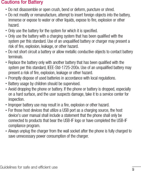 9Guidelines for safe and efficient useCautions for Battery•  Do not disassemble or open crush, bend or deform, puncture or shred.•  Do not modify or remanufacture, attempt to insert foreign objects into the battery, immerse or expose to water or other liquids, expose to fire, explosion or other hazard.•  Only use the battery for the system for which it is specified.•  Only use the battery with a charging system that has been qualified with the system per this standard. Use of an unqualified battery or charger may present a risk of fire, explosion, leakage, or other hazard.•  Do not short circuit a battery or allow metallic conductive objects to contact battery terminals.•  Replace the battery only with another battery that has been qualified with the system per this standard, IEEE-Std-1725-200x. Use of an unqualified battery may present a risk of fire, explosion, leakage or other hazard.•  Promptly dispose of used batteries in accordance with local regulations.•  Battery usage by children should be supervised.•  Avoid dropping the phone or battery. If the phone or battery is dropped, especially on a hard surface, and the user suspects damage, take it to a service center for inspection.•  Improper battery use may result in a fire, explosion or other hazard.•  For those host devices that utilize a USB port as a charging source, the host device&apos;s user manual shall include a statement that the phone shall only be connected to products that bear the USB-IF logo or have completed the USB-IF compliance program.•  Always unplug the charger from the wall socket after the phone is fully charged to save unnecessary power consumption of the charger.