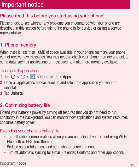 11Important noticePlease read this before you start using your phone!Please check to see whether any problems you encountered with your phone are described in this section before taking the phone in for service or calling a service representative.1. Phone memory When there is less than 10MB of space available in your phone memory, your phone cannot receive new messages. You may need to check your phone memory and delete some data, such as applications or messages, to make more memory available.To uninstall applications:1  Tap   &gt;   &gt;   &gt; General tab &gt; Apps.2  Once all applications appear, scroll to and select the application you want to uninstall.3  Tap Uninstall.2. Optimizing battery lifeExtend your battery&apos;s power by turning off features that you do not need to run constantly in the background. You can monitor how applications and system resources consume battery power.Extending your phone&apos;s battery life:•  Turn off radio communications when you are not using. If you are not using Wi-Fi, Bluetooth or GPS, turn them off.•  Reduce screen brightness and set a shorter screen timeout.•  Turn off automatic syncing for Gmail, Calendar, Contacts and other applications.Important notice
