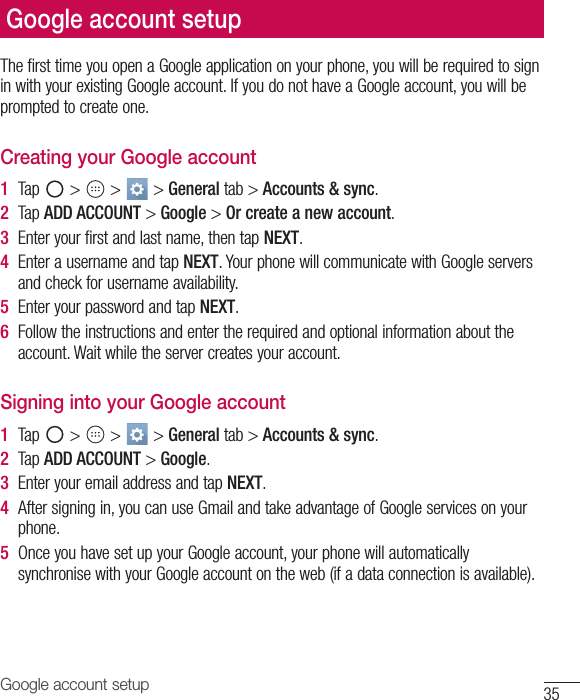 35Google account setupThe first time you open a Google application on your phone, you will be required to sign in with your existing Google account. If you do not have a Google account, you will be prompted to create one. Creating your Google account1  Tap   &gt;   &gt;   &gt; General tab &gt; Accounts &amp; sync. 2  Tap ADD ACCOUNT &gt; Google &gt; Or create a new account. 3  Enter your first and last name, then tap NEXT.4  Enter a username and tap NEXT. Your phone will communicate with Google servers and check for username availability. 5  Enter your password and tap NEXT. 6  Follow the instructions and enter the required and optional information about the account. Wait while the server creates your account.Signing into your Google account1  Tap   &gt;   &gt;   &gt; General tab &gt; Accounts &amp; sync.2  Tap ADD ACCOUNT &gt; Google.3  Enter your email address and tap NEXT.4  After signing in, you can use Gmail and take advantage of Google services on your phone. 5  Once you have set up your Google account, your phone will automatically synchronise with your Google account on the web (if a data connection is available).Google account setup