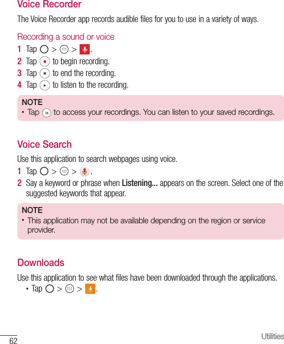 62 UtilitiesVoice RecorderThe Voice Recorder app records audible files for you to use in a variety of ways.Recording a sound or voice1  Tap   &gt;   &gt;  .2  Tap   to begin recording.3  Tap   to end the recording.4  Tap   to listen to the recording.NOTE •  Tap   to access your recordings. You can listen to your saved recordings. Voice SearchUse this application to search webpages using voice.1  Tap   &gt;   &gt;  .2  Say a keyword or phrase when Listening... appears on the screen. Select one of the suggested keywords that appear.NOTE •  This application may not be available depending on the region or service provider.DownloadsUse this application to see what files have been downloaded through the applications.•  Tap   &gt;   &gt;  .