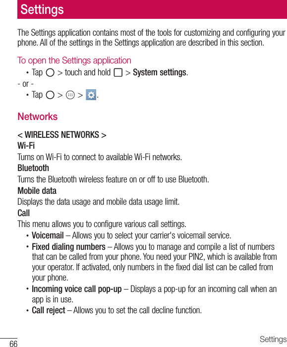 66 SettingsThe Settings application contains most of the tools for customizing and configuring your phone. All of the settings in the Settings application are described in this section.To open the Settings application•  Tap   &gt; touch and hold   &gt; System settings.- or -•  Tap   &gt;   &gt;  . Networks&lt; WIRELESS NETWORKS &gt;Wi-FiTurns on Wi-Fi to connect to available Wi-Fi networks.BluetoothTurns the Bluetooth wireless feature on or off to use Bluetooth.Mobile dataDisplays the data usage and mobile data usage limit.CallThis menu allows you to configure various call settings.•  Voicemail – Allows you to select your carrier&apos;s voicemail service.•  Fixed dialing numbers – Allows you to manage and compile a list of numbers that can be called from your phone. You need your PIN2, which is available from your operator. If activated, only numbers in the fixed dial list can be called from your phone.•  Incoming voice call pop-up – Displays a pop-up for an incoming call when an app is in use.•  Call reject – Allows you to set the call decline function.Settings