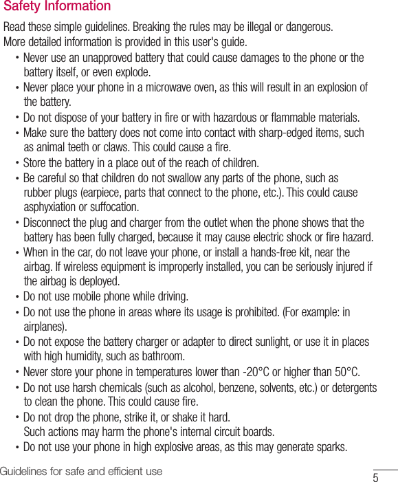 5Guidelines for safe and efficient useSafety InformationRead these simple guidelines. Breaking the rules may be illegal or dangerous.More detailed information is provided in this user&apos;s guide.•  Never use an unapproved battery that could cause damages to the phone or the battery itself, or even explode.•  Never place your phone in a microwave oven, as this will result in an explosion of the battery.•  Do not dispose of your battery in fire or with hazardous or flammable materials.•  Make sure the battery does not come into contact with sharp-edged items, such as animal teeth or claws. This could cause a fire.•  Store the battery in a place out of the reach of children.•  Be careful so that children do not swallow any parts of the phone, such as rubber plugs (earpiece, parts that connect to the phone, etc.). This could cause asphyxiation or suffocation.•  Disconnect the plug and charger from the outlet when the phone shows that the battery has been fully charged, because it may cause electric shock or fire hazard.•  When in the car, do not leave your phone, or install a hands-free kit, near the airbag. If wireless equipment is improperly installed, you can be seriously injured if the airbag is deployed.•  Do not use mobile phone while driving.•  Do not use the phone in areas where its usage is prohibited. (For example: in airplanes).•  Do not expose the battery charger or adapter to direct sunlight, or use it in places with high humidity, such as bathroom.•  Never store your phone in temperatures lower than -20°C or higher than 50°C.•  Do not use harsh chemicals (such as alcohol, benzene, solvents, etc.) or detergents to clean the phone. This could cause fire.•  Do not drop the phone, strike it, or shake it hard.Such actions may harm the phone&apos;s internal circuit boards.•  Do not use your phone in high explosive areas, as this may generate sparks.