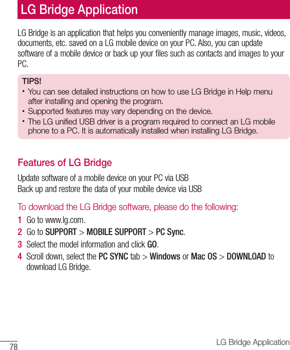 78 LG Bridge ApplicationLG Bridge is an application that helps you conveniently manage images, music, videos, documents, etc. saved on a LG mobile device on your PC. Also, you can update software of a mobile device or back up your files such as contacts and images to your PC.TIPS! •  You can see detailed instructions on how to use LG Bridge in Help menu after installing and opening the program. •  Supported features may vary depending on the device. •  The LG unified USB driver is a program required to connect an LG mobile phone to a PC. It is automatically installed when installing LG Bridge. Features of LG Bridge Update software of a mobile device on your PC via USB Back up and restore the data of your mobile device via USB To download the LG Bridge software, please do the following:1  Go to www.lg.com.2  Go to SUPPORT &gt; MOBILE SUPPORT &gt; PC Sync.3  Select the model information and click GO.4  Scroll down, select the PC SYNC tab &gt; Windows or Mac OS &gt; DOWNLOAD to download LG Bridge.LG Bridge Application