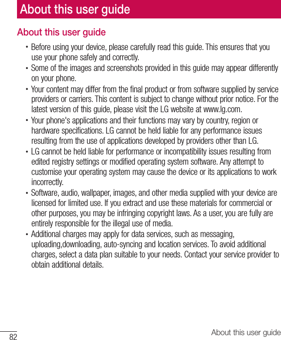 82 About this user guideAbout this user guide•  Before using your device, please carefully read this guide. This ensures that you use your phone safely and correctly.•  Some of the images and screenshots provided in this guide may appear differently on your phone.•  Your content may differ from the final product or from software supplied by service providers or carriers. This content is subject to change without prior notice. For the latest version of this guide, please visit the LG website at www.lg.com.•  Your phone&apos;s applications and their functions may vary by country, region or hardware specifications. LG cannot be held liable for any performance issues resulting from the use of applications developed by providers other than LG.•  LG cannot be held liable for performance or incompatibility issues resulting from edited registry settings or modified operating system software. Any attempt to customise your operating system may cause the device or its applications to work incorrectly.•  Software, audio, wallpaper, images, and other media supplied with your device are licensed for limited use. If you extract and use these materials for commercial or other purposes, you may be infringing copyright laws. As a user, you are fully are entirely responsible for the illegal use of media.•  Additional charges may apply for data services, such as messaging, uploading,downloading, auto-syncing and location services. To avoid additional charges, select a data plan suitable to your needs. Contact your service provider to obtain additional details.About this user guide