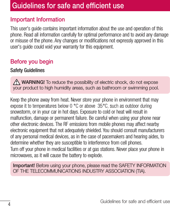 4Guidelines for safe and efﬁcient useImportant InformationThis user&apos;s guide contains important information about the use and operation of this phone. Read all information carefully for optimal performance and to avoid any damage or misuse of the phone. Any changes or modiﬁcations not expressly approved in this user&apos;s guide could void your warranty for this equipment.Before you beginSafety Guidelines WARNING! To reduce the possibility of electric shock, do not expose your product to high humidity areas, such as bathroom or swimming pool.Keep the phone away from heat. Never store your phone in environment that may snowstorm, or in your car in hot days. Exposure to cold or heat will result in malfunction, damage or permanent failure. Be careful when using your phone near other electronic devices. The RF emissions from mobile phones may affect nearby electronic equipment that not adequately shielded. You should consult manufacturers of any personal medical devices, as in the case of pacemakers and hearing aides, to determine whether they are susceptible to interference from cell phones.Turn off your phone in medical facilities or at gas stations. Never place your phone in microwaves, as it will cause the battery to explode.Important! Before using your phone, please read the SAFETY INFORMATION OF THE TELECOMMUNICATIONS INDUSTRY ASSOCIATION (TIA).Guidelines for safe and efﬁ cient use35