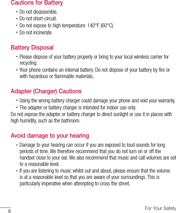 8For Your SafetyCautions for Battery•  Do not disassemble.•  Do not short-circuit.•  Do not expose to high temperature: 140°F (60°C).•  Do not incinerate.Battery Disposal•  Please dispose of your battery properly or bring to your local wireless carrier forrecycling.•  Your phone contains an internal battery. Do not dispose of your battery by fire orwith hazardous or flammable materials.Adapter (Charger) Cautions•  Using the wrong battery charger could damage your phone and void your warranty.•  The adapter or battery charger is intended for indoor use only.Do not expose the adapter or battery charger to direct sunlight or use it in places with high humidity, such as the bathroom.Avoid damage to your hearing•  Damage to your hearing can occur if you are exposed to loud sounds for longperiods of time. We therefore recommend that you do not turn on or off thehandset close to your ear. We also recommend that music and call volumes are setto a reasonable level.•  If you are listening to music whilst out and about, please ensure that the volumeis at a reasonable level so that you are aware of your surroundings. This isparticularly imperative when attempting to cross the street.