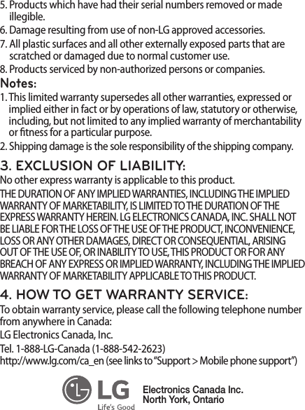 5.  Products which have had their serial numbers removed or made illegible.6.  Damage resulting from use of non-LG approved accessories.7.  All plastic surfaces and all other externally exposed parts that arescratched or damaged due to normal customer use.8.  Products serviced by non-authorized persons or companies.Notes:1.  This limited warranty supersedes all other warranties, expressed or implied either in fact or by operations of law, statutory or otherwise, including, but not limited to any implied warranty of merchantabilityor tness for a particular purpose.2.  Shipping damage is the sole responsibility of the shipping company.3. EXCLUSION OF LIABILITY:No other express warranty is applicable to this product.THE DURATION OF ANY IMPLIED WARRANTIES, INCLUDING THE IMPLIED WARRANTY OF MARKETABILITY, IS LIMITED TO THE DURATION OF THE EXPRESS WARRANTY HEREIN. LG ELECTRONICS CANADA, INC. SHALL NOT BE LIABLE FOR THE LOSS OF THE USE OF THE PRODUCT, INCONVENIENCE, LOSS OR ANY OTHER DAMAGES, DIRECT OR CONSEQUENTIAL, ARISING OUT OF THE USE OF, OR INABILITY TO USE, THIS PRODUCT OR FOR ANY BREACH OF ANY EXPRESS OR IMPLIED WARRANTY, INCLUDING THE IMPLIED WARRANTY OF MARKETABILITY APPLICABLE TO THIS PRODUCT.4. HOW TO GET WARRANTY SERVICE:To obtain warranty service, please call the following telephone number from anywhere in Canada:LG Electronics Canada, Inc.Tel. 1-888-LG-Canada (1-888-542-2623)  http://www.lg.com/ca_en (see links to “Support &gt; Mobile phone support”)Electronics Canada Inc.North York, Ontario