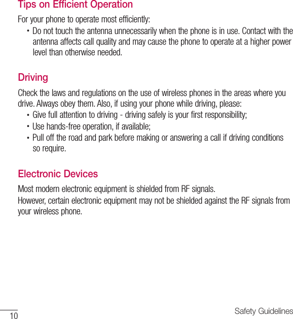 10 Safety GuidelinesTips on Efficient OperationFor your phone to operate most efficiently:•  Do not touch the antenna unnecessarily when the phone is in use. Contact with theantenna affects call quality and may cause the phone to operate at a higher power level than otherwise needed.DrivingCheck the laws and regulations on the use of wireless phones in the areas where you drive. Always obey them. Also, if using your phone while driving, please:•  Give full attention to driving - driving safely is your first responsibility;•  Use hands-free operation, if available;•  Pull off the road and park before making or answering a call if driving conditionsso require.Electronic DevicesMost modern electronic equipment is shielded from RF signals.However, certain electronic equipment may not be shielded against the RF signals from your wireless phone.