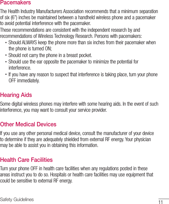 11Safety GuidelinesPacemakersThe Health Industry Manufacturers Association recommends that a minimum separation of six (6”) inches be maintained between a handheld wireless phone and a pacemaker to avoid potential interference with the pacemaker.These recommendations are consistent with the independent research by and recommendations of Wireless Technology Research. Persons with pacemakers:•  Should ALWAYS keep the phone more than six inches from their pacemaker whenthe phone is turned ON;•  Should not carry the phone in a breast pocket.•  Should use the ear opposite the pacemaker to minimize the potential forinterference.•  If you have any reason to suspect that interference is taking place, turn your phoneOFF immediately.Hearing AidsSome digital wireless phones may interfere with some hearing aids. In the event of such interference, you may want to consult your service provider.Other Medical DevicesIf you use any other personal medical device, consult the manufacturer of your device to determine if they are adequately shielded from external RF energy. Your physician may be able to assist you in obtaining this information.Health Care FacilitiesTurn your phone OFF in health care facilities when any regulations posted in these areas instruct you to do so. Hospitals or health care facilities may use equipment that could be sensitive to external RF energy.