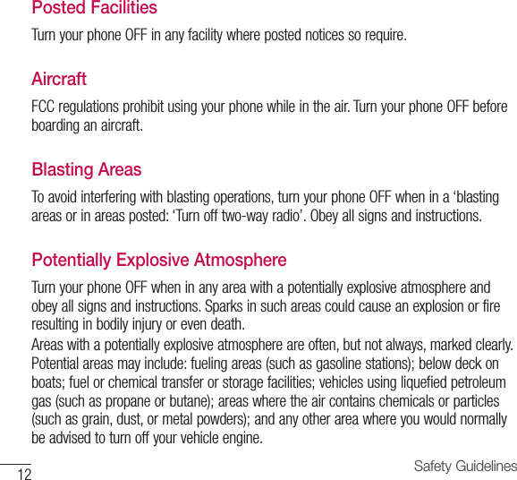 12 Safety GuidelinesPosted FacilitiesTurn your phone OFF in any facility where posted notices so require.AircraftFCC regulations prohibit using your phone while in the air. Turn your phone OFF before boarding an aircraft.Blasting AreasTo avoid interfering with blasting operations, turn your phone OFF when in a ‘blasting areas or in areas posted: ‘Turn off two-way radio’. Obey all signs and instructions.Potentially Explosive AtmosphereTurn your phone OFF when in any area with a potentially explosive atmosphere and obey all signs and instructions. Sparks in such areas could cause an explosion or fire resulting in bodily injury or even death.Areas with a potentially explosive atmosphere are often, but not always, marked clearly. Potential areas may include: fueling areas (such as gasoline stations); below deck on boats; fuel or chemical transfer or storage facilities; vehicles using liquefied petroleum gas (such as propane or butane); areas where the air contains chemicals or particles (such as grain, dust, or metal powders); and any other area where you would normally be advised to turn off your vehicle engine.