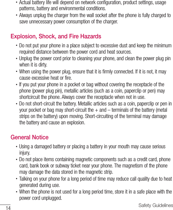 14 Safety Guidelines•  Actual battery life will depend on network configuration, product settings, usagepatterns, battery and environmental conditions.•  Always unplug the charger from the wall socket after the phone is fully charged tosave unnecessary power consumption of the charger.Explosion, Shock, and Fire Hazards•  Do not put your phone in a place subject to excessive dust and keep the minimumrequired distance between the power cord and heat sources.•  Unplug the power cord prior to cleaning your phone, and clean the power plug pinwhen it is dirty.•  When using the power plug, ensure that it is firmly connected. If it is not, it maycause excessive heat or fire.•  If you put your phone in a pocket or bag without covering the receptacle of thephone (power plug pin), metallic articles (such as a coin, paperclip or pen) mayshortcircuit the phone. Always cover the receptacle when not in use.•  Do not short-circuit the battery. Metallic articles such as a coin, paperclip or pen inyour pocket or bag may short-circuit the + and – terminals of the battery (metalstrips on the battery) upon moving. Short-circuiting of the terminal may damagethe battery and cause an explosion.General Notice•  Using a damaged battery or placing a battery in your mouth may cause seriousinjury.•  Do not place items containing magnetic components such as a credit card, phonecard, bank book or subway ticket near your phone. The magnetism of the phonemay damage the data stored in the magnetic strip.•  Talking on your phone for a long period of time may reduce call quality due to heatgenerated during use.•  When the phone is not used for a long period time, store it in a safe place with thepower cord unplugged.