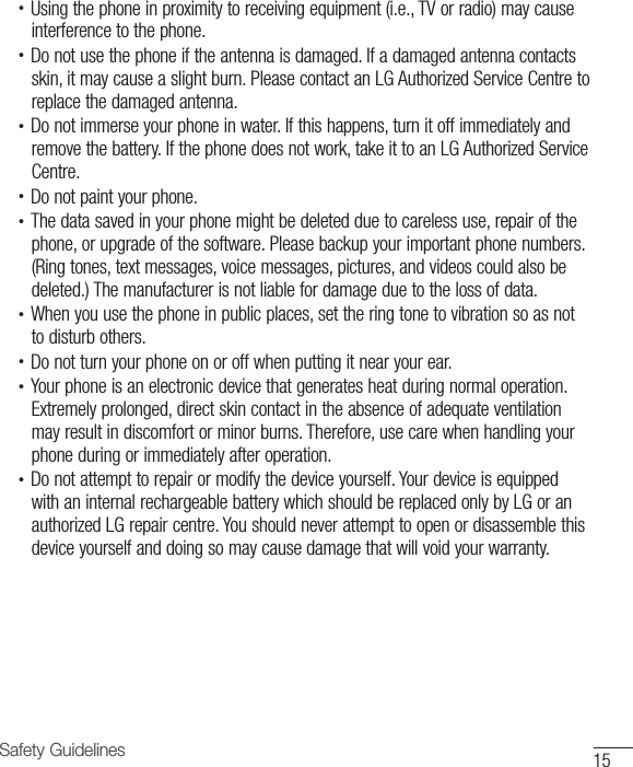 15Safety Guidelines•  Using the phone in proximity to receiving equipment (i.e., TV or radio) may causeinterference to the phone.•  Do not use the phone if the antenna is damaged. If a damaged antenna contactsskin, it may cause a slight burn. Please contact an LG Authorized Service Centre toreplace the damaged antenna.•  Do not immerse your phone in water. If this happens, turn it off immediately andremove the battery. If the phone does not work, take it to an LG Authorized ServiceCentre.•  Do not paint your phone.•  The data saved in your phone might be deleted due to careless use, repair of thephone, or upgrade of the software. Please backup your important phone numbers. (Ring tones, text messages, voice messages, pictures, and videos could also bedeleted.) The manufacturer is not liable for damage due to the loss of data.•  When you use the phone in public places, set the ring tone to vibration so as notto disturb others.•  Do not turn your phone on or off when putting it near your ear.•  Your phone is an electronic device that generates heat during normal operation. Extremely prolonged, direct skin contact in the absence of adequate ventilationmay result in discomfort or minor burns. Therefore, use care when handling yourphone during or immediately after operation.•  Do not attempt to repair or modify the device yourself. Your device is equippedwith an internal rechargeable battery which should be replaced only by LG or anauthorized LG repair centre. You should never attempt to open or disassemble thisdevice yourself and doing so may cause damage that will void your warranty.