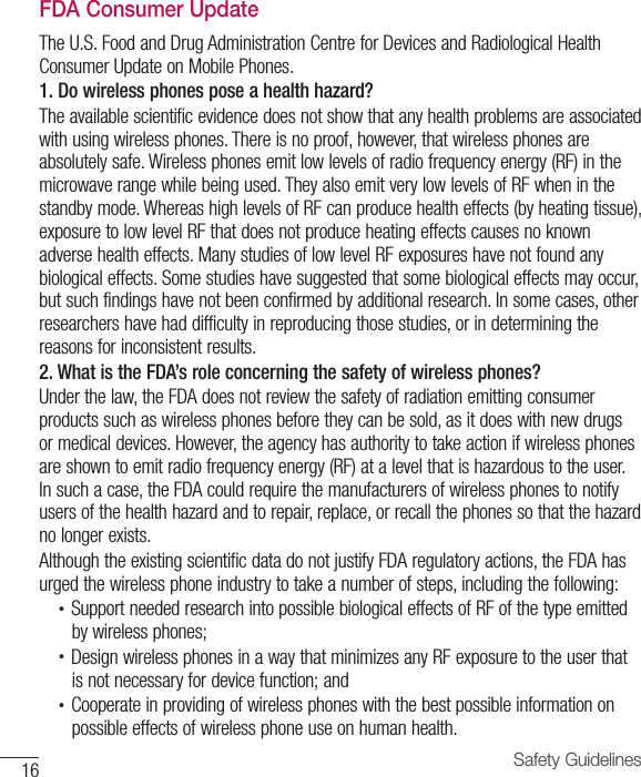 16 Safety GuidelinesFDA Consumer UpdateThe U.S. Food and Drug Administration Centre for Devices and Radiological Health Consumer Update on Mobile Phones.1. Do wireless phones pose a health hazard?The available scientific evidence does not show that any health problems are associated with using wireless phones. There is no proof, however, that wireless phones are absolutely safe. Wireless phones emit low levels of radio frequency energy (RF) in the microwave range while being used. They also emit very low levels of RF when in the standby mode. Whereas high levels of RF can produce health effects (by heating tissue), exposure to low level RF that does not produce heating effects causes no known adverse health effects. Many studies of low level RF exposures have not found any biological effects. Some studies have suggested that some biological effects may occur, but such findings have not been confirmed by additional research. In some cases, other researchers have had difficulty in reproducing those studies, or in determining the reasons for inconsistent results.2. What is the FDA’s role concerning the safety of wireless phones?Under the law, the FDA does not review the safety of radiation emitting consumer products such as wireless phones before they can be sold, as it does with new drugs or medical devices. However, the agency has authority to take action if wireless phones are shown to emit radio frequency energy (RF) at a level that is hazardous to the user. In such a case, the FDA could require the manufacturers of wireless phones to notify users of the health hazard and to repair, replace, or recall the phones so that the hazard no longer exists.Although the existing scientific data do not justify FDA regulatory actions, the FDA has urged the wireless phone industry to take a number of steps, including the following:•  Support needed research into possible biological effects of RF of the type emittedby wireless phones;•  Design wireless phones in a way that minimizes any RF exposure to the user thatis not necessary for device function; and•  Cooperate in providing of wireless phones with the best possible information onpossible effects of wireless phone use on human health.