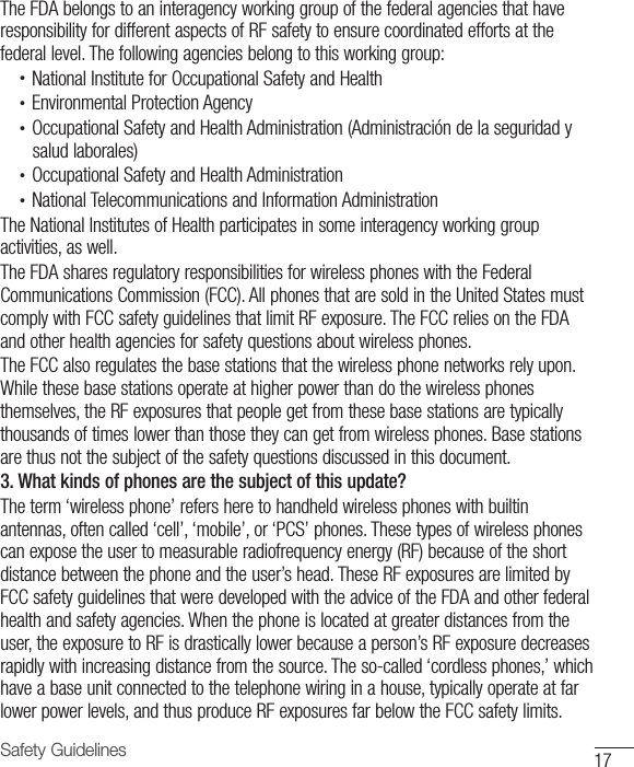 17Safety GuidelinesThe FDA belongs to an interagency working group of the federal agencies that have responsibility for different aspects of RF safety to ensure coordinated efforts at the federal level. The following agencies belong to this working group:•  National Institute for Occupational Safety and Health•  Environmental Protection Agency•  Occupational Safety and Health Administration (Administración de la seguridad ysalud laborales)•  Occupational Safety and Health Administration•  National Telecommunications and Information AdministrationThe National Institutes of Health participates in some interagency working group activities, as well.The FDA shares regulatory responsibilities for wireless phones with the Federal Communications Commission (FCC). All phones that are sold in the United States must comply with FCC safety guidelines that limit RF exposure. The FCC relies on the FDA and other health agencies for safety questions about wireless phones.The FCC also regulates the base stations that the wireless phone networks rely upon. While these base stations operate at higher power than do the wireless phones themselves, the RF exposures that people get from these base stations are typically thousands of times lower than those they can get from wireless phones. Base stations are thus not the subject of the safety questions discussed in this document.3. What kinds of phones are the subject of this update?The term ‘wireless phone’ refers here to handheld wireless phones with builtin antennas, often called ‘cell’, ‘mobile’, or ‘PCS’ phones. These types of wireless phones can expose the user to measurable radiofrequency energy (RF) because of the short distance between the phone and the user’s head. These RF exposures are limited by FCC safety guidelines that were developed with the advice of the FDA and other federal health and safety agencies. When the phone is located at greater distances from the user, the exposure to RF is drastically lower because a person’s RF exposure decreases rapidly with increasing distance from the source. The so-called ‘cordless phones,’ which have a base unit connected to the telephone wiring in a house, typically operate at far lower power levels, and thus produce RF exposures far below the FCC safety limits.