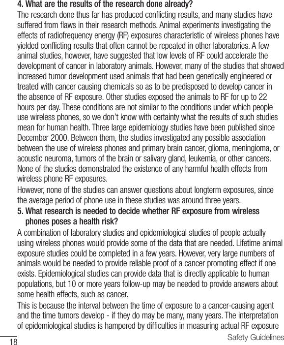 18 Safety Guidelines4. What are the results of the research done already?The research done thus far has produced conflicting results, and many studies have suffered from flaws in their research methods. Animal experiments investigating the effects of radiofrequency energy (RF) exposures characteristic of wireless phones have yielded conflicting results that often cannot be repeated in other laboratories. A few animal studies, however, have suggested that low levels of RF could accelerate the development of cancer in laboratory animals. However, many of the studies that showed increased tumor development used animals that had been genetically engineered or treated with cancer causing chemicals so as to be predisposed to develop cancer in the absence of RF exposure. Other studies exposed the animals to RF for up to 22 hours per day. These conditions are not similar to the conditions under which people use wireless phones, so we don’t know with certainty what the results of such studies mean for human health. Three large epidemiology studies have been published since December 2000. Between them, the studies investigated any possible association between the use of wireless phones and primary brain cancer, glioma, meningioma, or acoustic neuroma, tumors of the brain or salivary gland, leukemia, or other cancers. None of the studies demonstrated the existence of any harmful health effects from wireless phone RF exposures.However, none of the studies can answer questions about longterm exposures, since the average period of phone use in these studies was around three years.5.  What research is needed to decide whether RF exposure from wirelessphones poses a health risk?A combination of laboratory studies and epidemiological studies of people actually using wireless phones would provide some of the data that are needed. Lifetime animal exposure studies could be completed in a few years. However, very large numbers of animals would be needed to provide reliable proof of a cancer promoting effect if one exists. Epidemiological studies can provide data that is directly applicable to human populations, but 10 or more years follow-up may be needed to provide answers about some health effects, such as cancer.This is because the interval between the time of exposure to a cancer-causing agent and the time tumors develop - if they do may be many, many years. The interpretation of epidemiological studies is hampered by difficulties in measuring actual RF exposure 