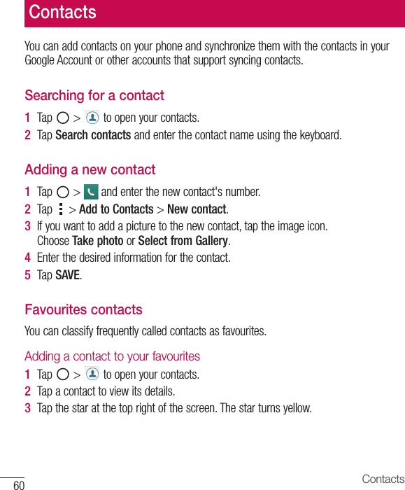 60 ContactsYou can add contacts on your phone and synchronize them with the contacts in your Google Account or other accounts that support syncing contacts.Searching for a contact1  Tap   &gt;   to open your contacts. 2  Tap Search contacts and enter the contact name using the keyboard.Adding a new contact1  Tap   &gt;   and enter the new contact&apos;s number.2  Tap   &gt; Add to Contacts &gt; New contact. 3  If you want to add a picture to the new contact, tap the image icon. Choose Take photo or Select from Gallery.4  Enter the desired information for the contact.5  Tap SAVE.Favourites contactsYou can classify frequently called contacts as favourites.Adding a contact to your favourites1  Tap   &gt;   to open your contacts.2  Tap a contact to view its details.3  Tap the star at the top right of the screen. The star turns yellow.Contacts