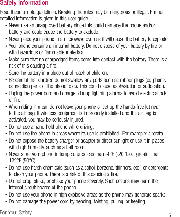 5For Your SafetySafety InformationRead these simple guidelines. Breaking the rules may be dangerous or illegal. Further detailed information is given in this user guide.•  Never use an unapproved battery since this could damage the phone and/orbattery and could cause the battery to explode.•  Never place your phone in a microwave oven as it will cause the battery to explode.•  Your phone contains an internal battery. Do not dispose of your battery by fire orwith hazardous or flammable materials.•  Make sure that no sharpedged items come into contact with the battery. There is arisk of this causing a fire.•  Store the battery in a place out of reach of children.•  Be careful that children do not swallow any parts such as rubber plugs (earphone, connection parts of the phone, etc.). This could cause asphyxiation or suffocation.•  Unplug the power cord and charger during lightning storms to avoid electric shockor fire.•  When riding in a car, do not leave your phone or set up the hands-free kit nearto the air bag. If wireless equipment is improperly installed and the air bag isactivated, you may be seriously injured.•  Do not use a hand-held phone while driving.•  Do not use the phone in areas where its use is prohibited. (For example: aircraft).•  Do not expose the battery charger or adapter to direct sunlight or use it in placeswith high humidity, such as a bathroom.•  Never store your phone in temperatures less than -4°F (-20°C) or greater than122°F (50°C).•  Do not use harsh chemicals (such as alcohol, benzene, thinners, etc.) or detergentsto clean your phone. There is a risk of this causing a fire.•  Do not drop, strike, or shake your phone severely. Such actions may harm theinternal circuit boards of the phone.•  Do not use your phone in high explosive areas as the phone may generate sparks.•  Do not damage the power cord by bending, twisting, pulling, or heating.