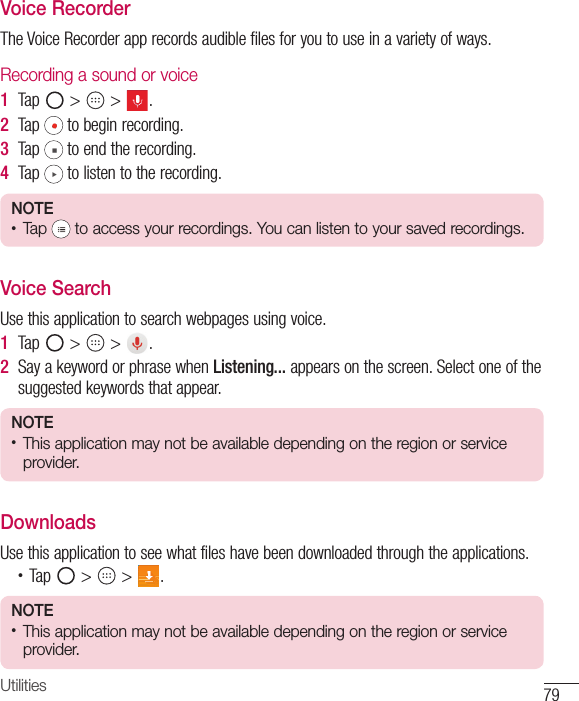 79UtilitiesVoice RecorderThe Voice Recorder app records audible files for you to use in a variety of ways.Recording a sound or voice1  Tap   &gt;   &gt;  .2  Tap  to begin recording.3  Tap  to end the recording.4  Tap  to listen to the recording.NOTE •  Tap   to access your recordings. You can listen to your saved recordings.Voice SearchUse this application to search webpages using voice.1  Tap   &gt;   &gt;  .2  Say a keyword or phrase when Listening... appears on the screen. Select one of the suggested keywords that appear.NOTE •  This application may not be available depending on the region or serviceprovider.DownloadsUse this application to see what files have been downloaded through the applications.•  Tap   &gt;   &gt;  .NOTE •  This application may not be available depending on the region or serviceprovider.