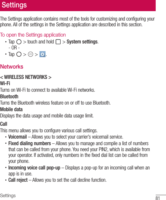 81SettingsThe Settings application contains most of the tools for customizing and configuring your phone. All of the settings in the Settings application are described in this section.To open the Settings application•  Tap   &gt; touch and hold   &gt; System settings.- OR -•  Tap   &gt;   &gt;  . Networks&lt; WIRELESS NETWORKS &gt;Wi-FiTurns on Wi-Fi to connect to available Wi-Fi networks.BluetoothTurns the Bluetooth wireless feature on or off to use Bluetooth.Mobile dataDisplays the data usage and mobile data usage limit.CallThis menu allows you to configure various call settings.•  Voicemail – Allows you to select your carrier’s voicemail service.•  Fixed dialing numbers – Allows you to manage and compile a list of numbersthat can be called from your phone. You need your PIN2, which is available fromyour operator. If activated, only numbers in the fixed dial list can be called fromyour phone.•  Incoming voice call pop-up – Displays a pop-up for an incoming call when anapp is in use.•  Call reject – Allows you to set the call decline function.Settings