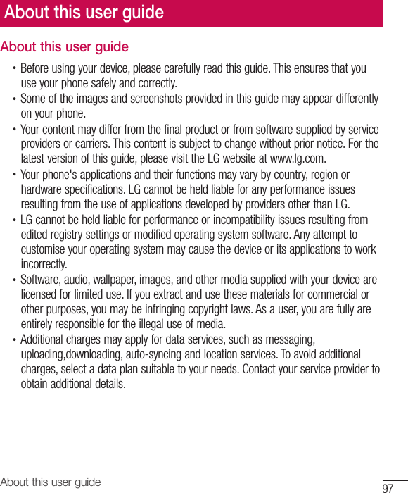 97About this user guideAbout this user guide•  Before using your device, please carefully read this guide. This ensures that youuse your phone safely and correctly.•  Some of the images and screenshots provided in this guide may appear differentlyon your phone.•  Your content may differ from the final product or from software supplied by serviceproviders or carriers. This content is subject to change without prior notice. For thelatest version of this guide, please visit the LG website at www.lg.com.•  Your phone&apos;s applications and their functions may vary by country, region orhardware specifications. LG cannot be held liable for any performance issuesresulting from the use of applications developed by providers other than LG.•  LG cannot be held liable for performance or incompatibility issues resulting fromedited registry settings or modified operating system software. Any attempt tocustomise your operating system may cause the device or its applications to workincorrectly.•  Software, audio, wallpaper, images, and other media supplied with your device arelicensed for limited use. If you extract and use these materials for commercial orother purposes, you may be infringing copyright laws. As a user, you are fully areentirely responsible for the illegal use of media.•  Additional charges may apply for data services, such as messaging, uploading,downloading, auto-syncing and location services. To avoid additionalcharges, select a data plan suitable to your needs. Contact your service provider toobtain additional details.About this user guide