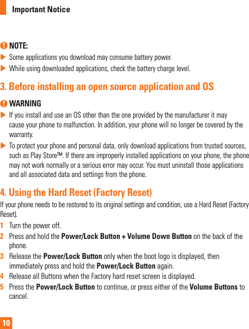 10Important Notice NOTE: Some applications you download may consume battery power. While using downloaded applications, check the battery charge level.3.  Before installing an open source application and OS WARNING If you install and use an OS other than the one provided by the manufacturer it may cause your phone to malfunction. In addition, your phone will no longer be covered by the warranty. To protect your phone and personal data, only download applications from trusted sources, such as Play Store™. If there are improperly installed applications on your phone, the phone may not work normally or a serious error may occur. You must uninstall those applications and all associated data and settings from the phone.4.  Using the Hard Reset (Factory Reset)If your phone needs to be restored to its original settings and condition, use a Hard Reset (Factory Reset).1   Turn the power off.2   Press and hold the Power/Lock Button + Volume Down Button on the back of the phone.3   Release the Power/Lock Button only when the boot logo is displayed, then immediately press and hold the Power/Lock Button again.4   Release all Buttons when the Factory hard reset screen is displayed.5   Press the Power/Lock Button to continue, or press either of the Volume Buttons to cancel.