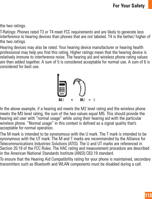 113For Your Safetythe two ratings.T-Ratings: Phones rated T3 or T4 meet FCC requirements and are likely to generate less interference to hearing devices than phones that are not labeled. T4 is the better/ higher of the two ratings.Hearing devices may also be rated. Your hearing device manufacturer or hearing health professional may help you find this rating. Higher ratings mean that the hearing device is relatively immune to interference noise. The hearing aid and wireless phone rating values are then added together. A sum of 5 is considered acceptable for normal use. A sum of 6 is considered for best use.In the above example, if a hearing aid meets the M2 level rating and the wireless phone meets the M3 level rating, the sum of the two values equal M5. This should provide the hearing aid user with “normal usage” while using their hearing aid with the particular wireless phone. “Normal usage” in this context is defined as a signal quality that’s acceptable for normal operation.The M mark is intended to be synonymous with the U mark. The T mark is intended to be synonymous with the UT mark. The M and T marks are recommended by the Alliance for Telecommunications Industries Solutions (ATIS). The U and UT marks are referenced in Section 20.19 of the FCC Rules. The HAC rating and measurement procedure are described in the American National Standards Institute (ANSI) C63.19 standard.To ensure that the Hearing Aid Compatibility rating for your phone is maintained, secondary transmitters such as Bluetooth and WLAN components must be disabled during a call.