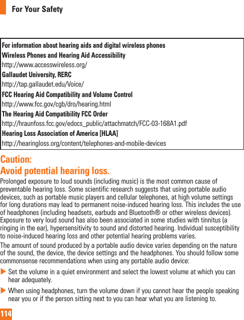 114For Your SafetyFor information about hearing aids and digital wireless phonesWireless Phones and Hearing Aid Accessibilityhttp://www.accesswireless.org/Gallaudet University, RERChttp://tap.gallaudet.edu/Voice/FCC Hearing Aid Compatibility and Volume Controlhttp://www.fcc.gov/cgb/dro/hearing.html The Hearing Aid Compatibility FCC Order http://hraunfoss.fcc.gov/edocs_public/attachmatch/FCC-03-168A1.pdf Hearing Loss Association of America [HLAA]http://hearingloss.org/content/telephones-and-mobile-devices Caution: Avoid potential hearing loss.Prolonged exposure to loud sounds (including music) is the most common cause of preventable hearing loss. Some scientific research suggests that using portable audio devices, such as portable music players and cellular telephones, at high volume settings for long durations may lead to permanent noise-induced hearing loss. This includes the use of headphones (including headsets, earbuds and Bluetooth® or other wireless devices). Exposure to very loud sound has also been associated in some studies with tinnitus (a ringing in the ear), hypersensitivity to sound and distorted hearing. Individual susceptibility to noise-induced hearing loss and other potential hearing problems varies.The amount of sound produced by a portable audio device varies depending on the nature of the sound, the device, the device settings and the headphones. You should follow some commonsense recommendations when using any portable audio device:     Set the volume in a quiet environment and select the lowest volume at which you can hear adequately.   When using headphones, turn the volume down if you cannot hear the people speaking near you or if the person sitting next to you can hear what you are listening to. 